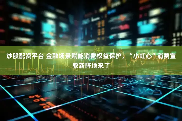炒股配资平台 金融场景赋能消费权益保护，“小虹心”消费宣教新阵地来了