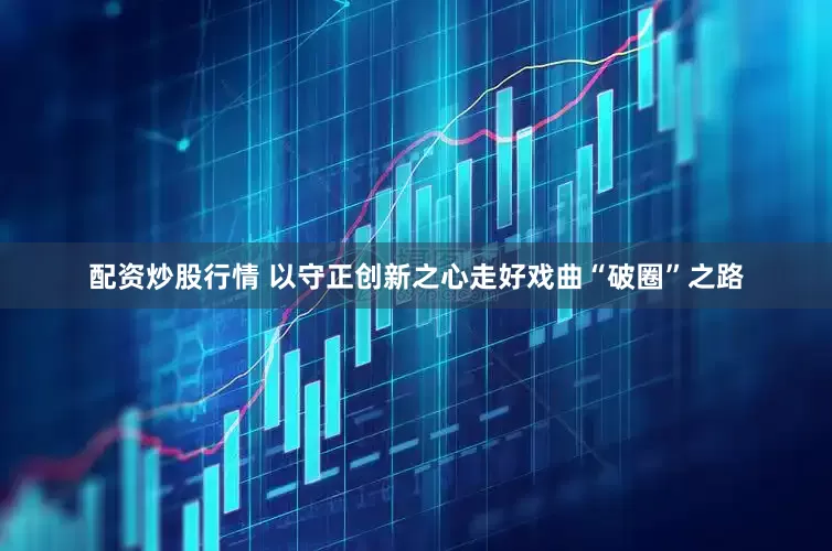 配资炒股行情 以守正创新之心走好戏曲“破圈”之路