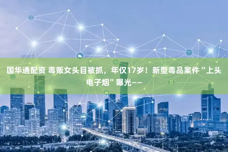 国华通配资 毒贩女头目被抓，年仅17岁！新型毒品案件“上头电子烟”曝光——
