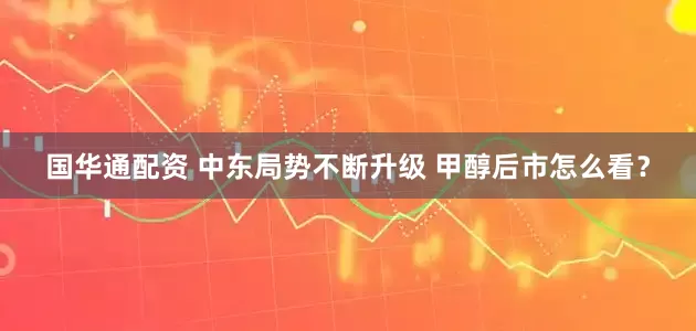 国华通配资 中东局势不断升级 甲醇后市怎么看？