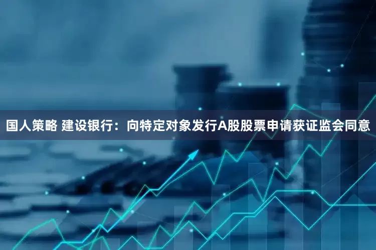 国人策略 建设银行：向特定对象发行A股股票申请获证监会同意