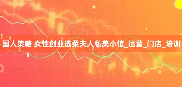 国人策略 女性创业选柔夫人私美小馆_运营_门店_培训