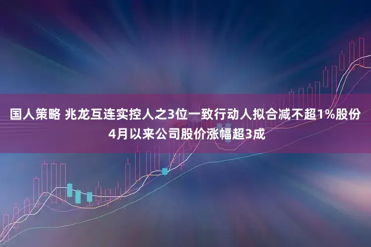 国人策略 兆龙互连实控人之3位一致行动人拟合减不超1%股份 4月以来公司股价涨幅超3成