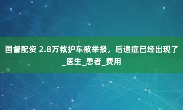 国督配资 2.8万救护车被举报，后遗症已经出现了_医生_患者_费用