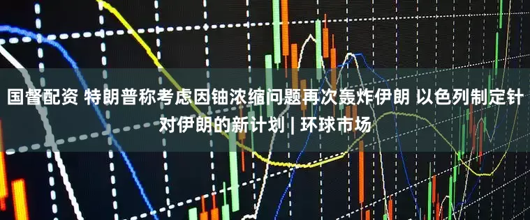 国督配资 特朗普称考虑因铀浓缩问题再次轰炸伊朗 以色列制定针对伊朗的新计划 | 环球市场