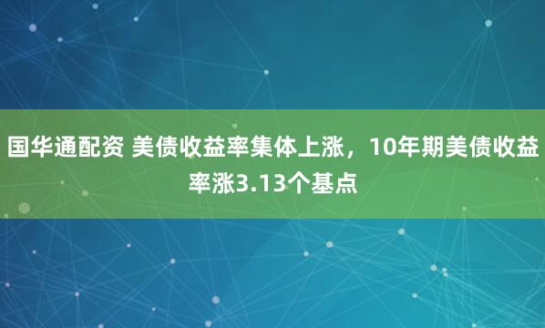 国华通配资 美债收益率集体上涨，10年期美债收益率涨3.13个基点