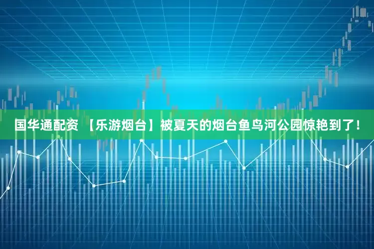 国华通配资 【乐游烟台】被夏天的烟台鱼鸟河公园惊艳到了！