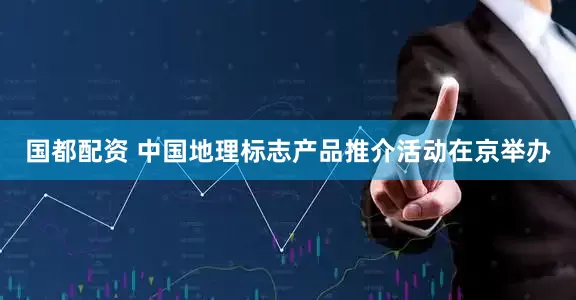 国都配资 中国地理标志产品推介活动在京举办