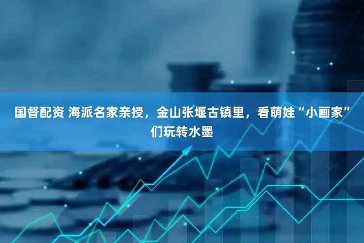 国督配资 海派名家亲授，金山张堰古镇里，看萌娃“小画家”们玩转水墨