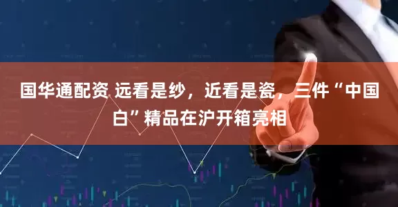 国华通配资 远看是纱，近看是瓷，三件“中国白”精品在沪开箱亮相