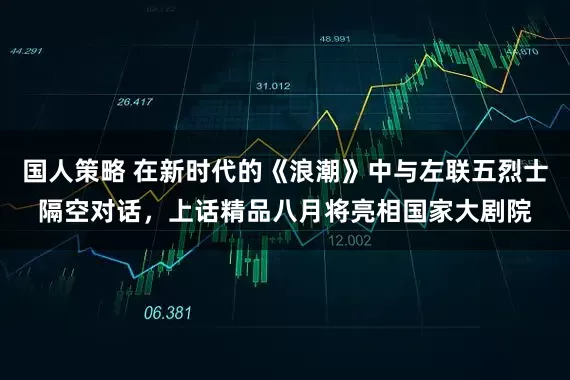 国人策略 在新时代的《浪潮》中与左联五烈士隔空对话，上话精品八月将亮相国家大剧院