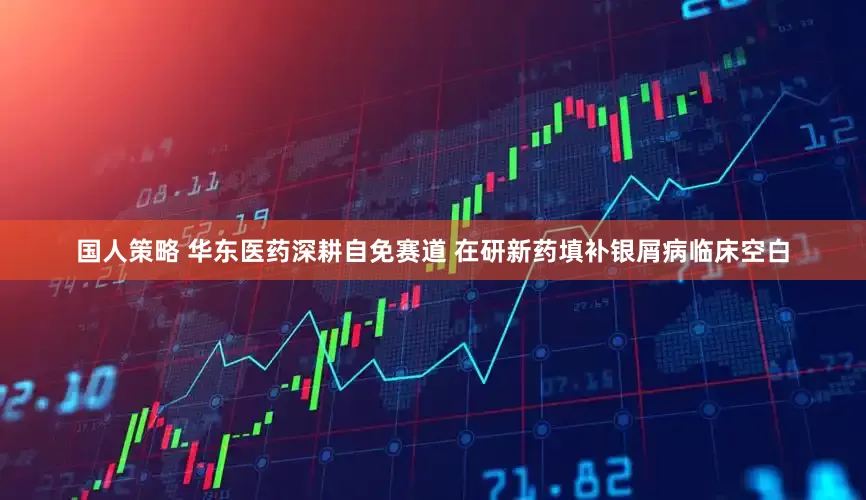 国人策略 华东医药深耕自免赛道 在研新药填补银屑病临床空白
