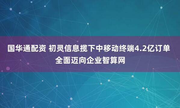国华通配资 初灵信息揽下中移动终端4.2亿订单 全面迈向企业智算网