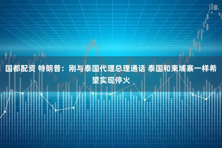 国都配资 特朗普：刚与泰国代理总理通话 泰国和柬埔寨一样希望实现停火