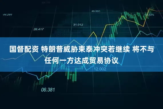 国督配资 特朗普威胁柬泰冲突若继续 将不与任何一方达成贸易协议