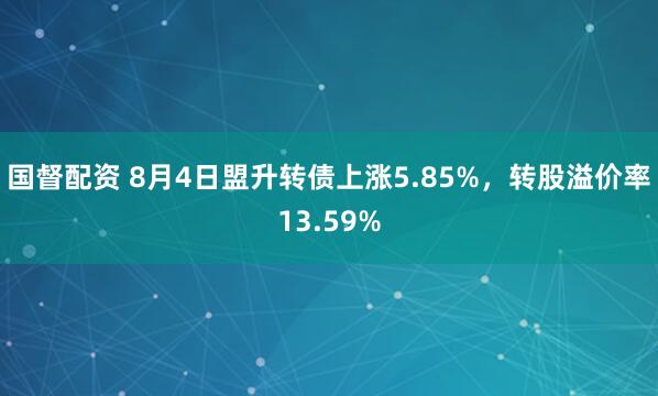 国督配资 8月4日盟升转债上涨5.85%，转股溢价率13.59%