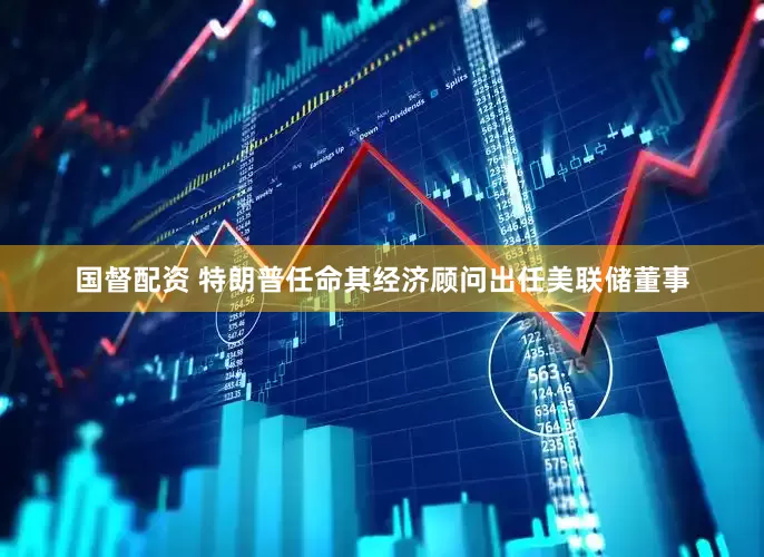 国督配资 特朗普任命其经济顾问出任美联储董事
