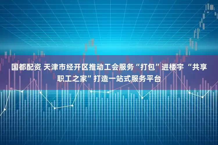 国都配资 天津市经开区推动工会服务“打包”进楼宇 “共享职工之家”打造一站式服务平台